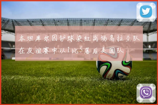 本坦库尔因铲球染红离场乌拉圭队在友谊赛中以1比5落后美国队