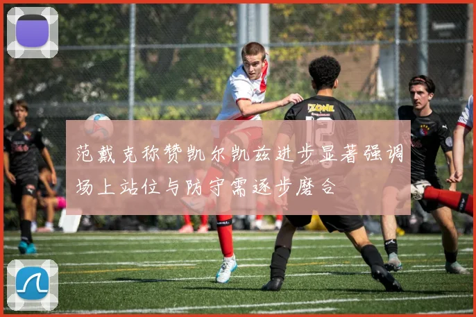 范戴克称赞凯尔凯兹进步显著强调场上站位与防守需逐步磨合