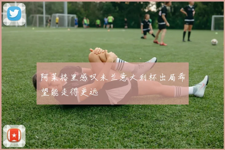 阿莱格里感叹米兰意大利杯出局希望能走得更远