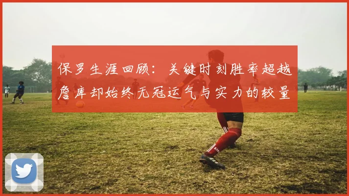 保罗生涯回顾：关键时刻胜率超越詹库却始终无冠运气与实力的较量