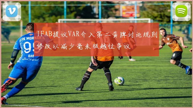 IFAB提议VAR介入第二黄牌讨论规则修改以减少毫米级越位争议